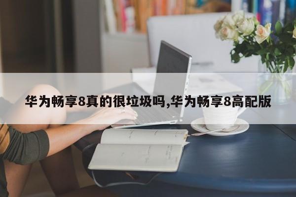 华为畅享8真的很垃圾吗,华为畅享8高配版