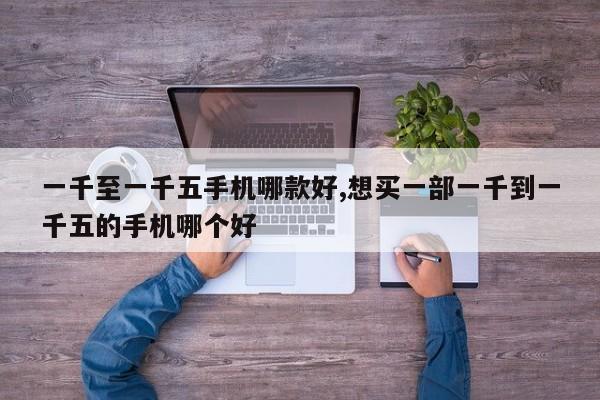 一千至一千五手机哪款好,想买一部一千到一千五的手机哪个好