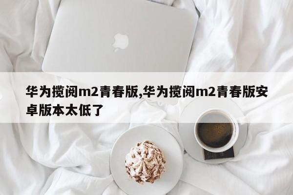 华为揽阅m2青春版,华为揽阅m2青春版安卓版本太低了