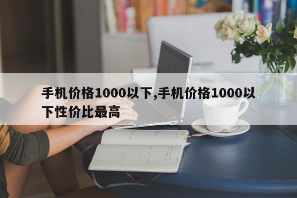 手机价格1000以下,手机价格1000以下性价比最高