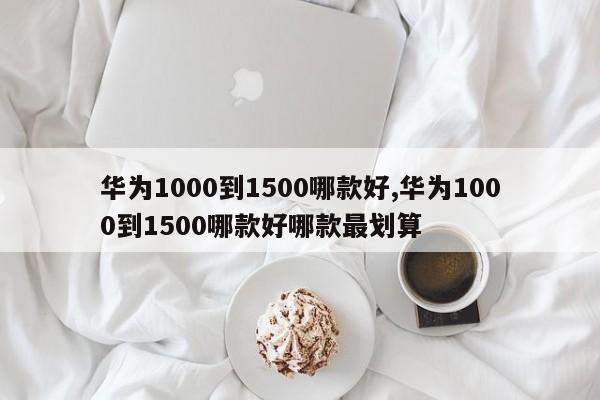 华为1000到1500哪款好,华为1000到1500哪款好哪款最划算