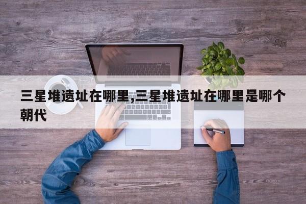 三星堆遗址在哪里,三星堆遗址在哪里是哪个朝代