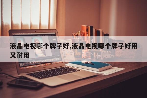 液晶电视哪个牌子好,液晶电视哪个牌子好用又耐用