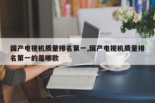 国产电视机质量排名第一,国产电视机质量排名第一的是哪款